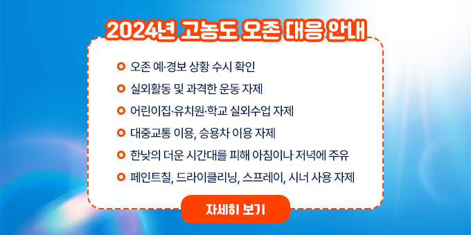 2024년 고농도 오존 대응 안내  ○ 오존 예·경보 상황 수시 확인  ○ 실외활동 및 과격한 운동 자제  ○ 어린이집·유치원·학교 실외수업 자제  ○ 대중교통 이용, 승용차 이용 자제  ○ 한낮의 더운 시간대를 피해 아침이나 저녁에 주유  ○ 페인트칠, 드라이클리닝, 스프레이, 시너 사용 자제 [자세히 보기]