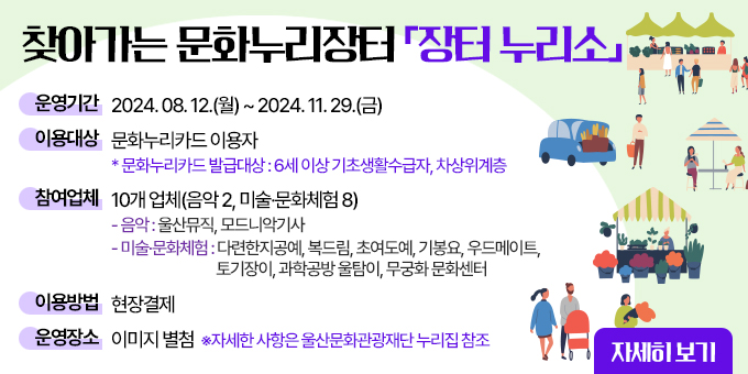 찾아가는 문화누리장터 장터누리소 ○ 운영기간 : 2024. 08. 12.(월)~2024. 11. 29.(금) ○ 이용대상 : 문화누리카드이용자   * 문화누리카드 발급대상 : 6세이상 기초생활수급자, 차상위계층 ○ 참여업체 : 10개 업체(음악2, 미술·문화체험8)    -음악 : 울산뮤직, 모드니악기사    -미술·문화체험 : 다련한지공예, 복드림, 초여도예, 기봉요, 우드메이드, 토기장이, 과학공방 울탐이, 무궁화 문화센터 ○ 이용방법 : 현장 결제 ○ 운영장소 : 이미지 별첨  ※자세한 사항은 울산문화광광재단 누리집 참조