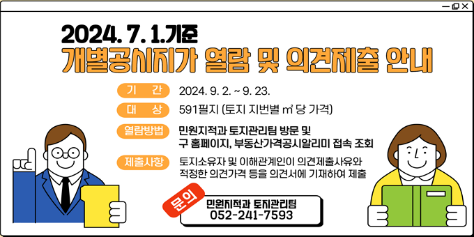 “2024. 7. 1. 기준 개별공시지가 열람 및 의견제출 안내”   ○ 기    간 : 2024. 9. 2. ~ 9. 23.   ○ 열람장소 : 북구 민원지적과 토지관리팀(052-241-7593)                  및 구 홈페이지, 부동산가격공시알리미   ○ 열람내용 : 토지 지번별 ㎡당 가격   ○ 의견제출 : 적정한 의견가격 등을 기재하여 의견서 제출