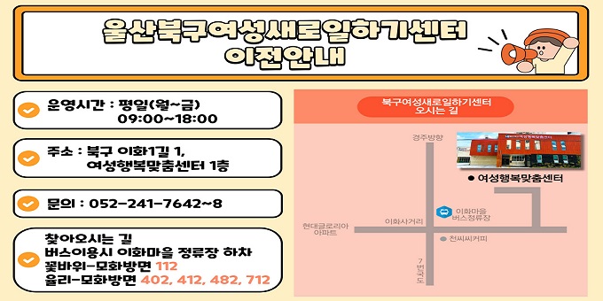 [ 북구여성새로일하기센터 이전 안내 ]    ？주    소 : 여성행복맞춤센터 1층(북구 이화1길 1)    ？업무내용 : 집단상담 프로그램(취업준비교실 교육),              구인 상담 및 접수, 구직 신청, 취업 연계 등    ？문의전화 : 052)241-7642~8