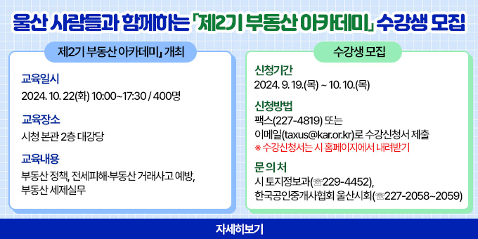 울산 사람들과 함께하는「제2기 부동산 아카데미」수강생 모집 ○ 「제2기 부동산 아카데미」 개최    - 교육일시 : 2024. 10. 22(화) 10:00~17:30 / 400명    - 교육장소 : 시청 본관 2층 대강당    - 교육내용 : 부동산 정책, 전세피해？부동산 거래사고 예방, 부동산 세제실무  ○ 수강생 모집    - 신청기간 : 2024. 9. 19.(목) ~ 10. 10.(목)    - 신청방법 : 팩스(227-4819) 또는 이메일(taxus@kar.or.kr)로 수강신청서 제출       ※ 수강신청서는 시 홈페이지에서 내려받기    - 문 의 처 : 시 토지정보과(☏229-4452), 한국공인중개사협회 울산시회(☏227-2058~2059) [자세히보기]