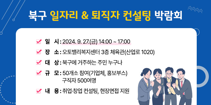 북구 일자리 & 퇴직자 컨설팅 박람회 ○ 일    시 : 2024. 9. 27.(금) 14:00 ~ 17:00 ○ 장    소 : 오토밸리복지센터 3층 체육관(산업로 1020) ○ 대    상 : 북구에 거주하는 주민 누구나 ○ 규    모 : 50개소 참여(기업체, 홍보부스)/구직자 500여명 ○ 내    용 : 취업·창업 컨설팅, 현장면접 지원