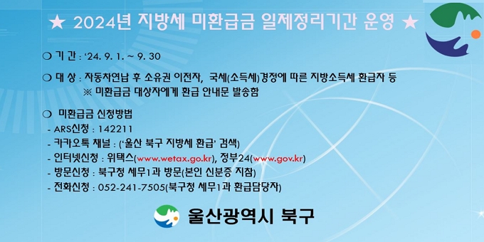 □ 2024년 하반기 지방세 미환급금 일제정리기간 운영    ？ 기   간 : ‘24. 9. 1. ~ 9. 30.    ？ 대   상 : 자동차연납 후 소유권 이전자, 국세(소득세)경정에 따른     지방소득세 환급자 등    ※ 미환급금 대상자에게 환급 안내문 발송함   ？ 미환급금 신청방법   ARS신청 : 142211   카카오 채널 신청 : ‘ 울산 북구 지방세 환급 ’ 검색   인터넷신청 : 위택스(www.wetax.go.kr), 정부24(www.gov.kr)   방문신청 : 북구청 세무1과 방문(본인 신분증 지참)   전화신청 : 052-241-7505(북구청 세무1과 환급담당자)