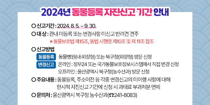 2024년 동물등록 자진신고 기간 안내 ○ 신고기간 : 2024. 8. 5. ~ 9. 30. ○ 대    상 : 관내 미등록 또는 변경사항 미신고 반려견 견주   ※ 동물보호법 제15조, 동법 시행령 제10조 및 제 11조 참조 ○ 신고방법 (동물등록) 동물병원(내·외장형) 또는 북구청(외장형) 방문 신청  (변경신고) [온라인]정부24 또는 국가동물보호정보시스템에서 직접 변경 신청                   [오프라인] 울산광역시 북구청(농수산과) 방문 신청 ○주요내용 : 동물등록, 주소이전 등 각종 변경신고의 미이행 사항에 대해 한시적 자진신고 기간에 신청 시 과태료 부과처분 면제 ○문의처 : 울산광역시 북구청 농수산과(☎241-8083)