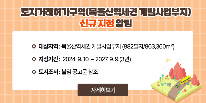 토지거래허가구역(북울산역세권 개발사업부지) 신규 지정 알림  ○ 대상지역 : 북울산역세권 개발사업부지                 (882필지/863,360㎡)   ○ 지정기간 : 2024. 9. 10. ~ 2027. 9. 9.(3년)   ○ 토지조서 및 지형도 : 붙임 공고문 참조 [자세히보기]