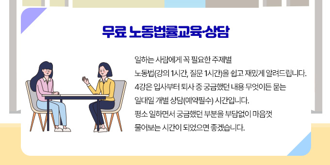 무료 노동법률교육·상담 일하는 사람에게 꼭 필요한 주제별 노동법(강의 1시간, 질문 1시간)을 쉽고 재밌게 알려드립니다. 4강은 입사부터 퇴사 중 궁금했던 내용 무엇이든 묻는 일대일 개별 상담(예약필수) 시간입니다.  평소 일하면서 궁금했던 부분을 부담없이 마음껏 물어보는 시간이 되었으면 좋겠습니다.