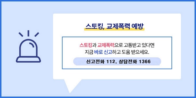 스토킹, 교제폭력 예방  스토킹과 교제폭력으로 고통받고 있다면 지금 바로 신고하고 도움 받으세요.   문    의 : 신고전화 112, 상담전화 1366