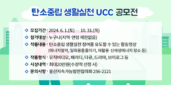 탄소중립 생활실천 UCC 공모전 1. 모집기간 : 2024. 6. 1.(토) ∼ 10. 31.(목) 2. 참가대상 : 누구나(지역？연령 제한없음) 3. 작품내용 : 탄소중립 생활실천 참여를 유도할 수 있는 활동영상              (에너지절약, 일회용품줄이기, 재활용？신재생에너지 장소 등) 4. 작품형식 : 뮤직비디오, 패러디, 다큐, 드라마, 브이로그 등 5. 시상내역 : 최대20만원(수상작 선정 시) 6. 문의사항 : 울산지속가능발전협의회 256-2121