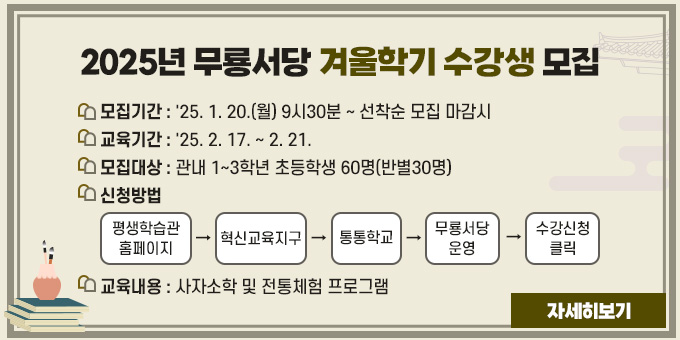 2025년 무룡서당 겨울학기 수강생 모집 1. 모집기간 : '25. 1. 20.(월) 9시30분 ~ 선착순 모집 마감시 2. 교육기간 : '25. 2. 17. ~ 2. 21. 3. 모집대상 : 관내 1~3학년 초등학생 60명(반별30명) 4. 신청방법 : 평생학습관 홈페이지 → 혁신교육지구 → 통통학교 → 무룡서당 운영 → 수강신청 클릭 5. 교육내용 : 사자소학 및 전통체험 프로그램 [자세히보기]