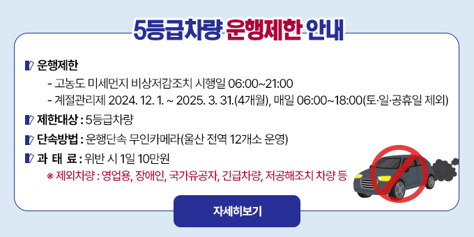 5등급차량 운행제한 안내  ○ 운행제한   - 고농도 미세먼지 비상저감조치 시행일 06:00~21:00   - 계절관리제 2024. 12. 1. ~ 2025. 3. 31.(4개월), 매일 06:00~18:00(토·일·공휴일 제외)  ○ 제한대상 : 5등급차량  ○ 단속방법 : 운행단속 무인카메라(울산 전역 12개소 운영)  ○ 과 태 료 : 위반 시 1일 10만원   ※ 제외차량 : 영업용, 장애인, 국가유공자, 긴급차량, 저공해조치 차량 등 [자세히보기]